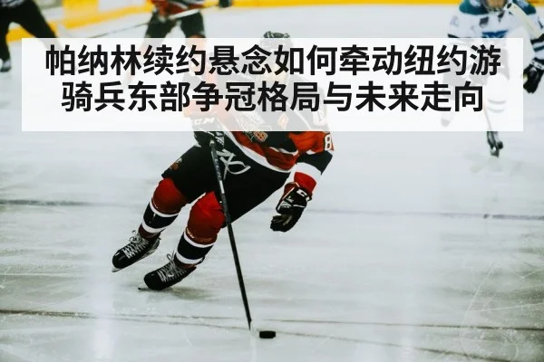 帕纳林续约悬念如何牵动纽约游骑兵东部争冠格局与未来走向