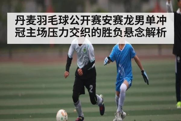 丹麦羽毛球公开赛安赛龙男单冲冠主场压力交织的胜负悬念解析